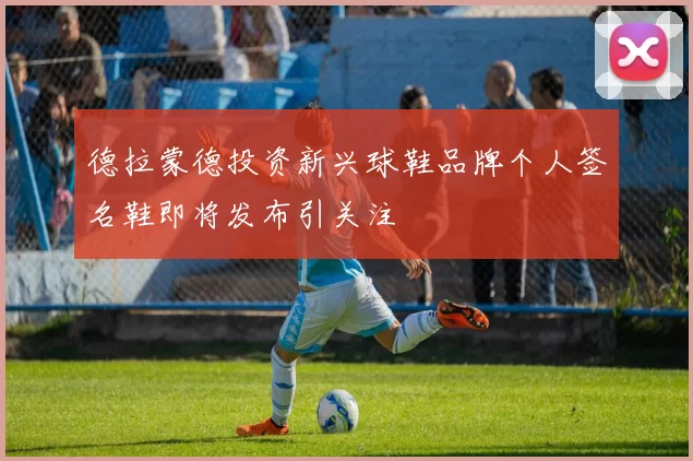 德拉蒙德投资新兴球鞋品牌个人签名鞋即将发布引关注