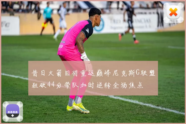 昔日火箭旧将重返巅峰尼克斯G联盟狂砍44分带队加时逆转全场焦点