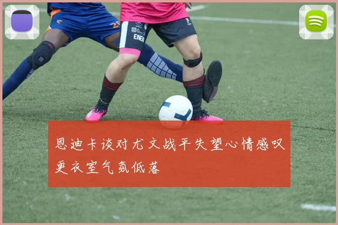 恩迪卡谈对尤文战平失望心情感叹更衣室气氛低落