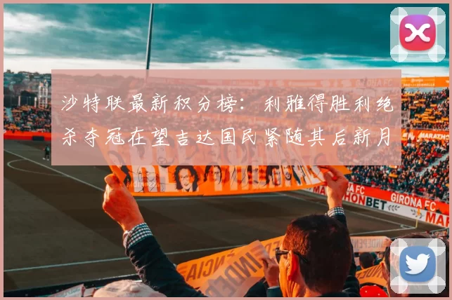 沙特联最新积分榜：利雅得胜利绝杀夺冠在望吉达国民紧随其后新月争夺激烈