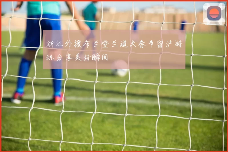 浙江外援布兰登兰道夫春节留沪游玩分享美好瞬间
