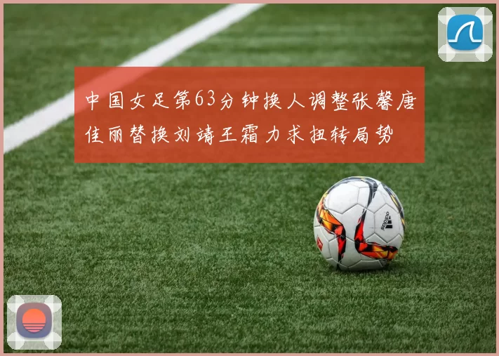 中国女足第63分钟换人调整张馨唐佳丽替换刘靖王霜力求扭转局势
