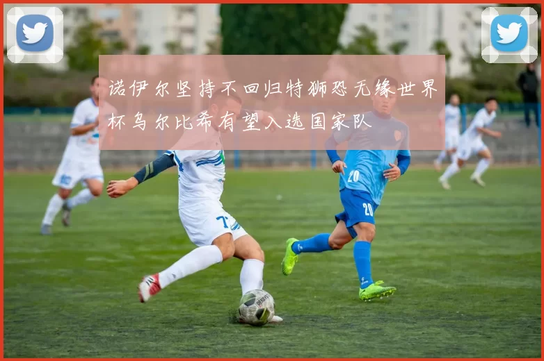 诺伊尔坚持不回归特狮恐无缘世界杯乌尔比希有望入选国家队