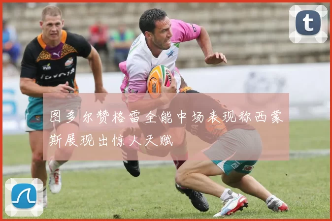 图多尔赞格雷全能中场表现称西蒙斯展现出惊人天赋