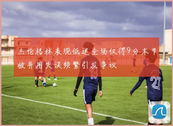 杰伦格林表现低迷全场仅得9分末节被弃用失误频繁引发争议