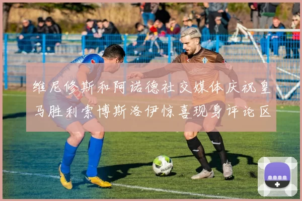 维尼修斯和阿诺德社交媒体庆祝皇马胜利索博斯洛伊惊喜现身评论区互动