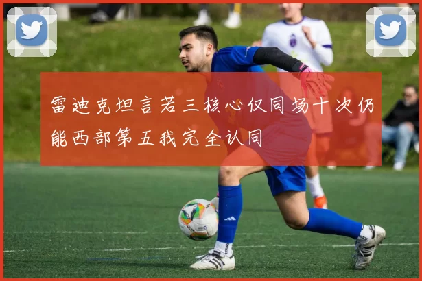 雷迪克坦言若三核心仅同场十次仍能西部第五我完全认同