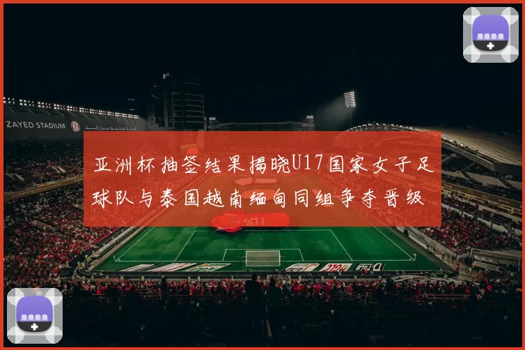 亚洲杯抽签结果揭晓U17国家女子足球队与泰国越南缅甸同组争夺晋级资格