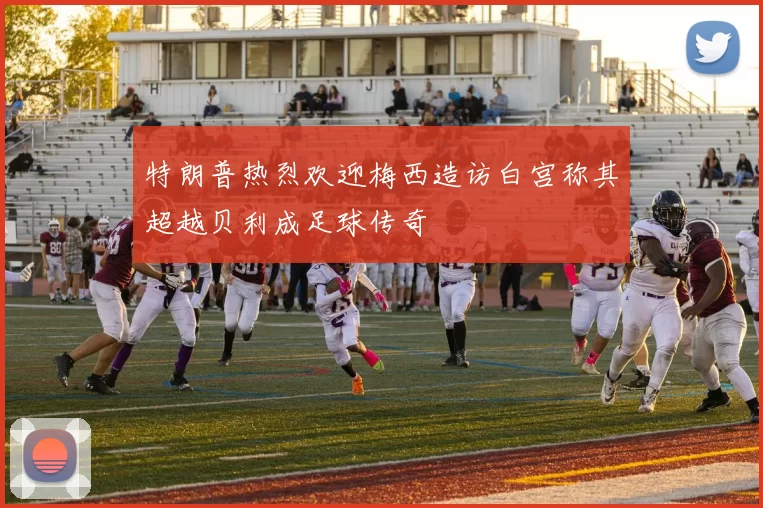 特朗普热烈欢迎梅西造访白宫称其超越贝利成足球传奇