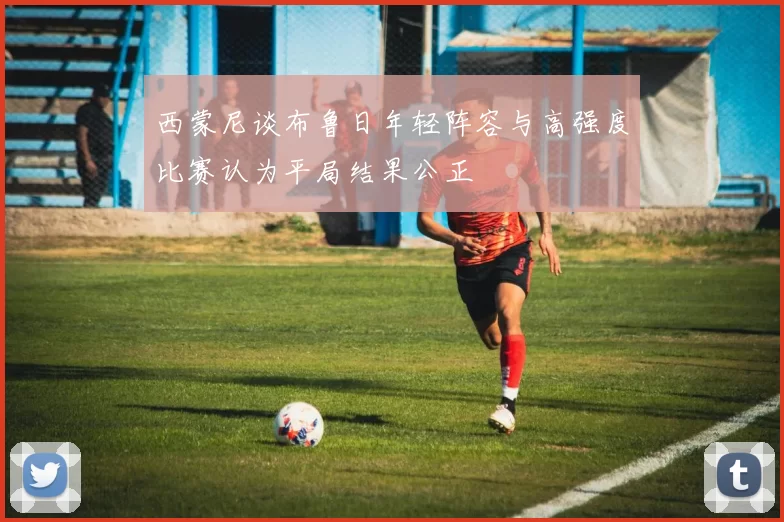 西蒙尼谈布鲁日年轻阵容与高强度比赛认为平局结果公正