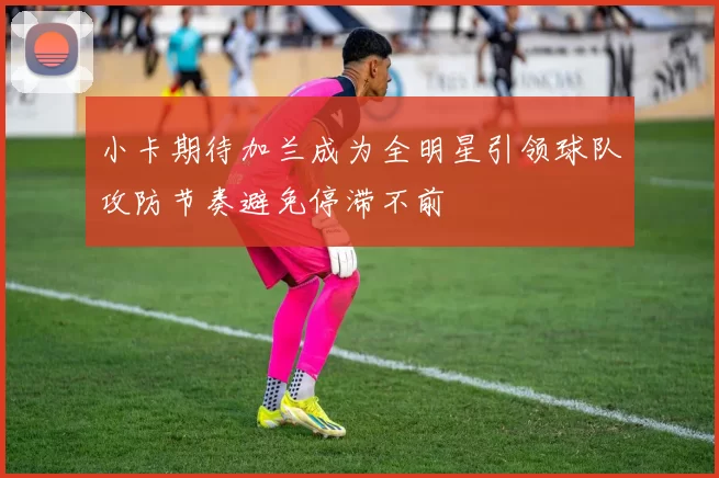 小卡期待加兰成为全明星引领球队攻防节奏避免停滞不前