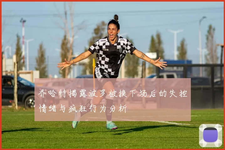 乔哈特揭露波罗被换下场后的失控情绪与疯狂行为分析