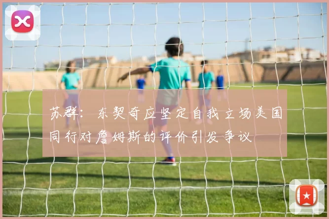 苏群：东契奇应坚定自我立场美国同行对詹姆斯的评价引发争议