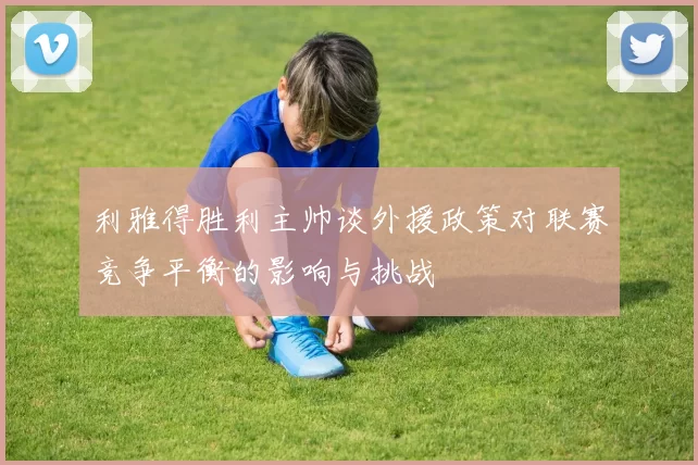 利雅得胜利主帅谈外援政策对联赛竞争平衡的影响与挑战