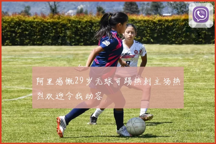 阿里感慨29岁无球可踢热刺主场热烈欢迎令我动容