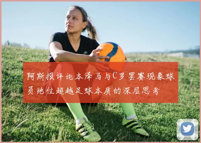 阿斯报评论本泽马与C罗罢赛现象球员地位超越足球本质的深层思考