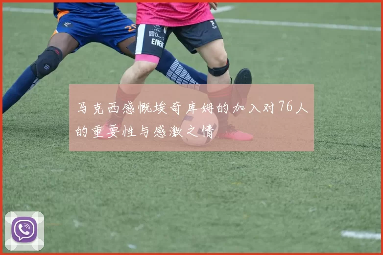 马克西感慨埃奇库姆的加入对76人的重要性与感激之情