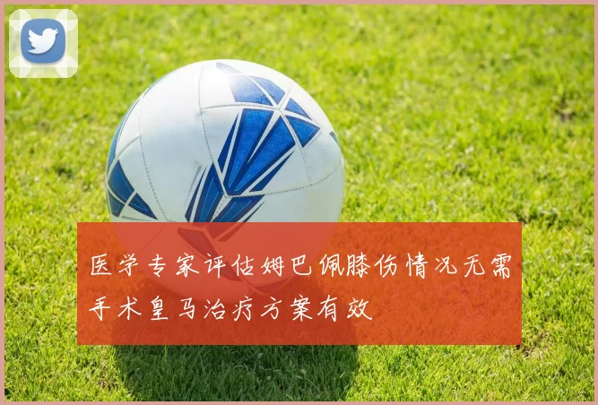 医学专家评估姆巴佩膝伤情况无需手术皇马治疗方案有效