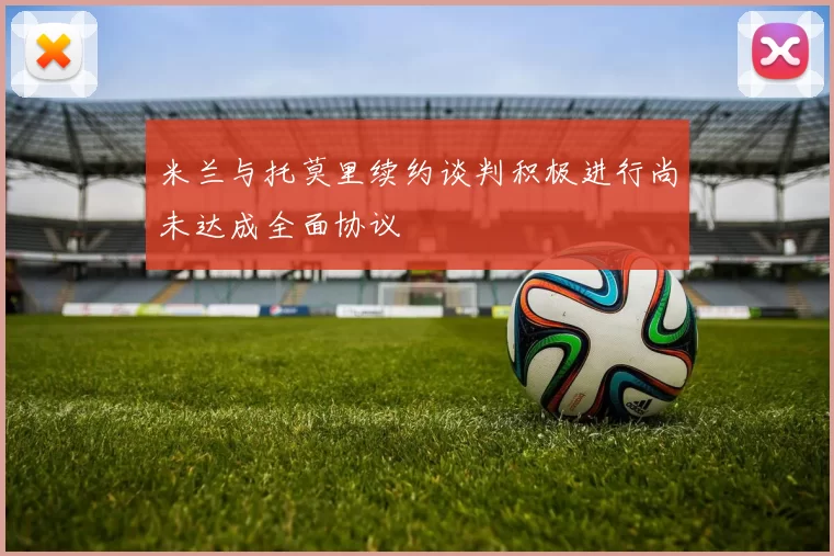 米兰与托莫里续约谈判积极进行尚未达成全面协议