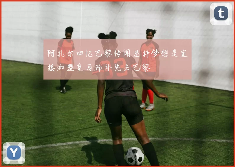 阿扎尔回忆巴黎传闻坚持梦想是直接加盟皇马而非先去巴黎