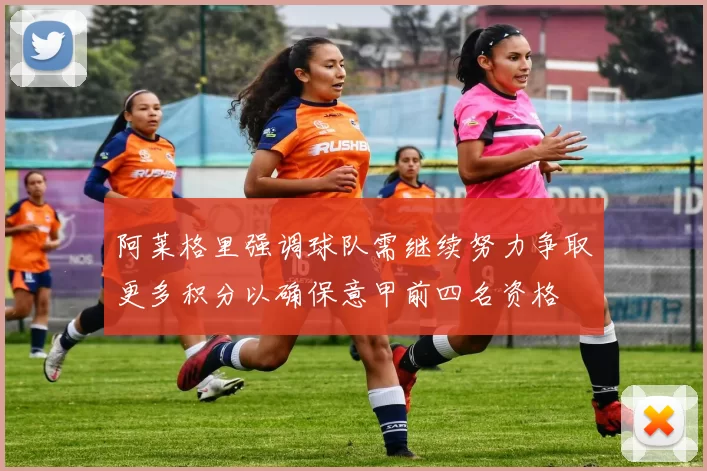 阿莱格里强调球队需继续努力争取更多积分以确保意甲前四名资格