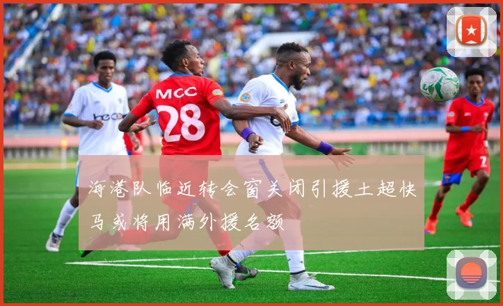 海港队临近转会窗关闭引援土超快马或将用满外援名额