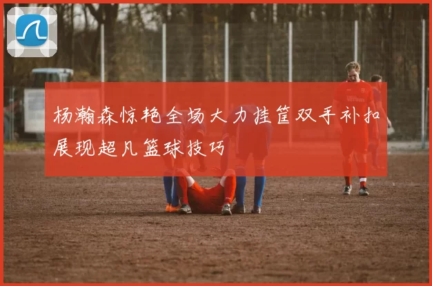 杨瀚森惊艳全场大力挂筐双手补扣展现超凡篮球技巧