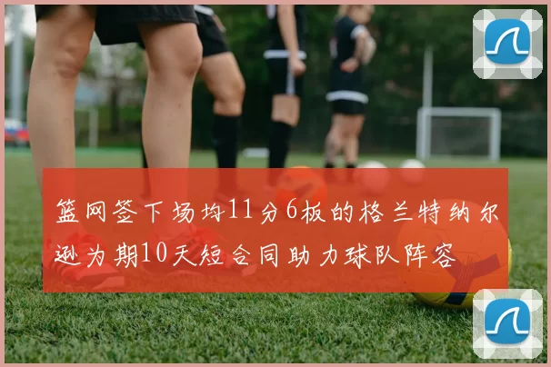篮网签下场均11分6板的格兰特纳尔逊为期10天短合同助力球队阵容
